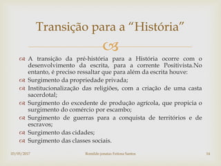 
 A transição da pré-história para a História ocorre com o
desenvolvimento da escrita, para a corrente Positivista.No
entanto, é preciso ressaltar que para além da escrita houve:
 Surgimento da propriedade privada;
 Institucionalização das religiões, com a criação de uma casta
sacerdotal;
 Surgimento do excedente de produção agrícola, que propicia o
surgimento do comércio por escambo;
 Surgimento de guerras para a conquista de territórios e de
escravos;
 Surgimento das cidades;
 Surgimento das classes sociais.
Transição para a “História”
03/05/2017 Romildo jonatas Feitosa Santos 14
 