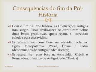 
 Com o fim da Pré-História, as Civilizações Antigas
irão surgir. Essas civilizações se estruturam sobre
duas bases produtivas, quais sejam, a servidão
coletiva ou a escravidão.
 Estruturaram-se com base na servidão coletiva:
Egito, Mesopotâmia, Pérsia, China e Índia
(denominados de Antiguidade Oriental)
 Estruturam-se com base na escravidão: Grécia e
Roma (denominados de Antiguidade Clássica)
Consequências do fim da Pré-
História
03/05/2017 Romildo jonatas Feitosa Santos 15
 