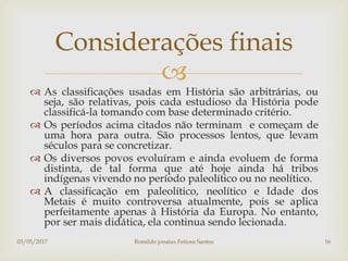 
 As classificações usadas em História são arbitrárias, ou
seja, são relativas, pois cada estudioso da História pode
classificá-la tomando com base determinado critério.
 Os períodos acima citados não terminam e começam de
uma hora para outra. São processos lentos, que levam
séculos para se concretizar.
 Os diversos povos evoluíram e ainda evoluem de forma
distinta, de tal forma que até hoje ainda há tribos
indígenas vivendo no período paleolítico ou no neolítico.
 A classificação em paleolítico, neolítico e Idade dos
Metais é muito controversa atualmente, pois se aplica
perfeitamente apenas à História da Europa. No entanto,
por ser mais didática, ela continua sendo lecionada.
Considerações finais
03/05/2017 Romildo jonatas Feitosa Santos 16
 