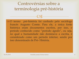 
 O termo pré-história foi cunhado pelo sociólogo
francês Augusto Comte. Para ele, a única fonte
histórica eram documentos escritos, por isso, o
período conhecido como “período ágrafo”, ou seja,
no qual a humanidade não dominava a escrita, é
considerado como um período inferior, sendo por
isso denominado de Pré- História.
Controvérsias sobre a
terminologia pré-história
03/05/2017 Romildo jonatas Feitosa Santos 4
 