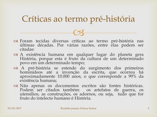 
 Foram tecidas diversas críticas ao termo pré-história nas
últimas décadas. Por várias razões, entre elas podem ser
citadas:
 A existência humana em qualquer lugar do planeta gera
História, porque esta é fruto da cultura de um determinado
povo em um determinado tempo;
 A pré-história se estende do surgimento dos primeiros
hominídeos até a invenção da escrita, que ocorreu há
aproximadamente 10.000 anos, o que corresponde a 99% da
existência humana;
 Não apenas os documentos escritos são fontes históricas.
Podem ser citados também: os artefatos de guerra, os
utensílios, as construções, os adornos, ou seja, tudo que for
fruto do intelecto humano é História.
Críticas ao termo pré-história
03/05/2017 Romildo jonatas Feitosa Santos 5
 