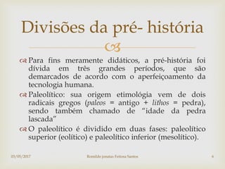 
 Para fins meramente didáticos, a pré-história foi
dívida em três grandes períodos, que são
demarcados de acordo com o aperfeiçoamento da
tecnologia humana.
 Paleolítico: sua origem etimológia vem de dois
radicais gregos (paleos = antigo + lithos = pedra),
sendo também chamado de “idade da pedra
lascada”
 O paleolítico é dividido em duas fases: paleolítico
superior (eolítico) e paleolítico inferior (mesolítico).
Divisões da pré- história
03/05/2017 Romildo jonatas Feitosa Santos 6
 