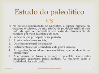 
 No período denominado de paleolítico, a espécie humana era
caçadora e coletora, ou seja, não havia produção artificial, pois
tudo de que se necessitava era extraído diretamente da
natureza por meio da coleta e da caça.
 Características principais desse período:
1. Ausência de classes sociais;
2. Distribuição sexual do trabalho;
3. Instrumentos feitos de madeira e de pedra lascada;
4. A organização social se dava em tribos, que geralmente era
matriarcais;
5. A economia era baseada na caça e na coleta, sendo estas
atividades realizadas pelos homens. Às mulheres cabia o
cuidado do lar e da prole.
Estudo do paleolítico
03/05/2017 Romildo jonatas Feitosa Santos 7
 