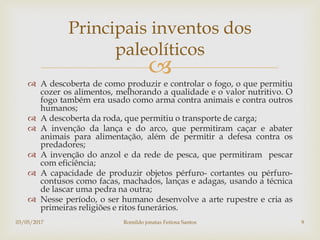 
 A descoberta de como produzir e controlar o fogo, o que permitiu
cozer os alimentos, melhorando a qualidade e o valor nutritivo. O
fogo também era usado como arma contra animais e contra outros
humanos;
 A descoberta da roda, que permitiu o transporte de carga;
 A invenção da lança e do arco, que permitiram caçar e abater
animais para alimentação, além de permitir a defesa contra os
predadores;
 A invenção do anzol e da rede de pesca, que permitiram pescar
com eficiência;
 A capacidade de produzir objetos pérfuro- cortantes ou pérfuro-
contusos como facas, machados, lanças e adagas, usando a técnica
de lascar uma pedra na outra;
 Nesse período, o ser humano desenvolve a arte rupestre e cria as
primeiras religiões e ritos funerários.
Principais inventos dos
paleolíticos
03/05/2017 Romildo jonatas Feitosa Santos 9
 