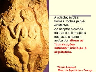 Vênus Laussel
Mus. da Aquitânia – França
A adaptação das
formas rochas já pré-
existentes.
Ao adaptar o estado
natural das formações
rochosas o homem
acaba por alterar as
“construções
naturais”: inicía-se a
arquitetura.
 