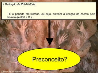I- Definição de Pré-História:
• É o período pré-literário, ou seja, anterior à criação da escrita pelo
homem (4.000 a.C.).
(Cueva de las manos, Santa Cruz, Argentina)
Preconceito?
 