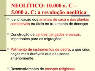NEOLÍTICO: 10.000 a. C –
5.000 a. C: a revolução neolítica
 Identificação dos animais de caça e das plantas
comestíveis ou úteis no tratamento de doenças
 Construção de canoas, jangadas e barcos,
importantes para as migrações
 Polimento de instrumentos de pedra, o que criou
peças mais duráveis que as usadas
anteriormente.
 Desenvolvimento de crenças religiosas
 
