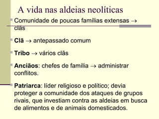 A vida nas aldeias neolíticas
Comunidade de poucas famílias extensas 
clãs
Clã  antepassado comum
Tribo  vários clãs
Anciãos: chefes de família  administrar
conflitos.
Patriarca: líder religioso e político; devia
proteger a comunidade dos ataques de grupos
rivais, que investiam contra as aldeias em busca
de alimentos e de animais domesticados.
 