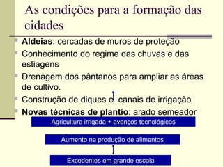 As condições para a formação das
cidades
 Aldeias: cercadas de muros de proteção
 Conhecimento do regime das chuvas e das
estiagens
 Drenagem dos pântanos para ampliar as áreas
de cultivo.
 Construção de diques e canais de irrigação
 Novas técnicas de plantio: arado semeador
Agricultura irrigada + avanços tecnológicos
Aumento na produção de alimentos
Excedentes em grande escala
 