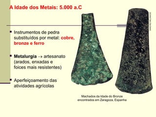 A Idade dos Metais: 5.000 a.C
 Instrumentos de pedra
substituídos por metal: cobre,
bronze e ferro
 Metalurgia  artesanato
(arados, enxadas e
foices mais resistentes)
 Aperfeiçoamento das
atividades agrícolas
Machados da Idade do Bronze
encontrados em Zaragoza, Espanha
SANCHEZ
MILLAN/CID
 