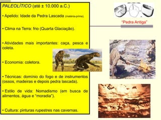 PALEOLÍTICO (até ± 10.000 a.C.)
• Apelido: Idade da Pedra Lascada (matéria-prima).
• Clima na Terra: frio (Quarta Glaciação).
• Atividades mais importantes: caça, pesca e
coleta.
• Economia: coletora.
• Técnicas: domínio do fogo e de instrumentos
(ossos, madeiras e depois pedra lascada).
• Estilo de vida: Nomadismo (em busca de
alimentos, água e “moradia”).
• Cultura: pinturas rupestres nas cavernas.
“Pedra Antiga”
 