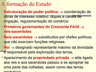 A formação do Estado
Estruturação do poder político  coordenação de
obras de interesse coletivo: diques e canais de
irrigação, regulamentação do comércio
Primeiros governantes do Crescente Fértil 
reis-sacerdotes
Reis-sacerdotes  substituídos por chefes políticos
que não exerciam funções religiosas.
Rei  designado representante máximo da divindade
e responsável pela exploração das terras.
Aparecimento da propriedade privada  elite ligada
aos reis e aos sacerdotes passou a se apropriar de
uma parte das colheitas, assim como das terras
 