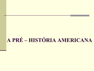A PRÉ – HISTÓRIA AMERICANA
 