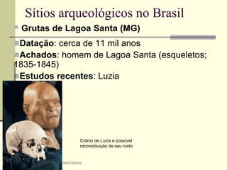 Sítios arqueológicos no Brasil
 Grutas de Lagoa Santa (MG)
Datação: cerca de 11 mil anos
Achados: homem de Lagoa Santa (esqueletos;
1835-1845)
Estudos recentes: Luzia
4 A origem dos povos americanos
Crânio de Luzia e possível
reconstituição de seu rosto
GREGG
NEWTON/REUTERS/NEWSCOM
 