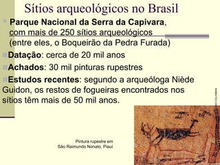 Sítios arqueológicos no Brasil
 Parque Nacional da Serra da Capivara,
com mais de 250 sítios arqueológicos
(entre eles, o Boqueirão da Pedra Furada)
Datação: cerca de 20 mil anos
Achados: 30 mil pinturas rupestres
Estudos recentes: segundo a arqueóloga Niède
Guidon, os restos de fogueiras encontrados nos
sítios têm mais de 50 mil anos.
Pintura rupestre em
São Raimundo Nonato, Piauí
FABIO
COLOMBINI
 