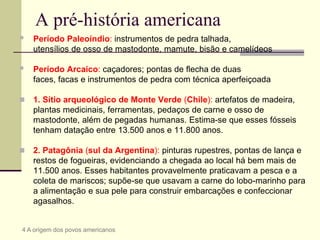 A pré-história americana
 Período Paleoíndio: instrumentos de pedra talhada,
utensílios de osso de mastodonte, mamute, bisão e camelídeos
 Período Arcaico: caçadores; pontas de flecha de duas
faces, facas e instrumentos de pedra com técnica aperfeiçoada
 1. Sítio arqueológico de Monte Verde (Chile): artefatos de madeira,
plantas medicinais, ferramentas, pedaços de carne e osso de
mastodonte, além de pegadas humanas. Estima-se que esses fósseis
tenham datação entre 13.500 anos e 11.800 anos.
 2. Patagônia (sul da Argentina): pinturas rupestres, pontas de lança e
restos de fogueiras, evidenciando a chegada ao local há bem mais de
11.500 anos. Esses habitantes provavelmente praticavam a pesca e a
coleta de mariscos; supõe-se que usavam a carne do lobo-marinho para
a alimentação e sua pele para construir embarcações e confeccionar
agasalhos.
4 A origem dos povos americanos
 
