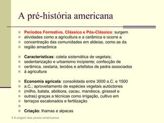 A pré-história americana
 Períodos Formativo, Clássico e Pós-Clássico: surgem
 atividades como a agricultura e a cerâmica e ocorre a
 concentração das comunidades em aldeias, como as da
 região amazônica
 Características: coleta sistemática de vegetais;
 sedentarização e urbanismo incipiente; confecção de
 cerâmica, cestaria, tecidos e artefatos de pedra associados
 à agricultura
 Economia agrícola: consolidada entre 3000 a.C. e 1500
 a.C.; aproveitamento de espécies vegetais autóctones
 (milho, batata, abóbora, cacau, mandioca, girassol e
 outras) graças a técnicas como irrigação, cultivo em
 terraços escalonados e fertilização

 Criação: lhamas e alpacas
4 A origem dos povos americanos
 