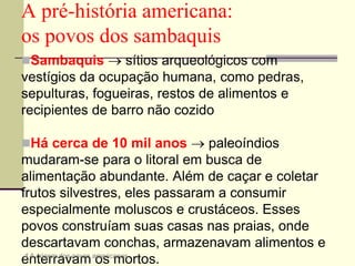 Sambaquis  sítios arqueológicos com
vestígios da ocupação humana, como pedras,
sepulturas, fogueiras, restos de alimentos e
recipientes de barro não cozido
Há cerca de 10 mil anos  paleoíndios
mudaram-se para o litoral em busca de
alimentação abundante. Além de caçar e coletar
frutos silvestres, eles passaram a consumir
especialmente moluscos e crustáceos. Esses
povos construíam suas casas nas praias, onde
descartavam conchas, armazenavam alimentos e
enterravam os mortos.
A pré-história americana:
os povos dos sambaquis
4 A origem dos povos americanos
 