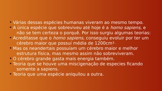 • Várias dessas espécies humanas viveram ao mesmo tempo.
• A única espécie que sobreviveu até hoje é a homo sapiens, e
não se tem certeza o porquê. Por isso surgiu algumas teorias:
• Acreditasse que o homo sapiens, conseguiu evoluir por ter um
cérebro maior que possui média de 1200cm3 .
• Mas os neandertais possuíam um cérebro maior e melhor
estrutura física, mas mesmo assim não sobreviveram.
• O cérebro grande gasta mais energia também.
• Teoria que se houve uma miscigenação de especies ficando
somente a sapiens.
• Teoria que uma espécie aniquilou a outra.
 