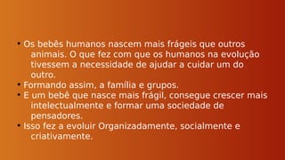 • Os bebês humanos nascem mais frágeis que outros
animais. O que fez com que os humanos na evolução
tivessem a necessidade de ajudar a cuidar um do
outro.
• Formando assim, a família e grupos.
• E um bebê que nasce mais frágil, consegue crescer mais
intelectualmente e formar uma sociedade de
pensadores.
• Isso fez a evoluir Organizadamente, socialmente e
criativamente.
 