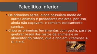 Paleolítico inferior
Paleolítico inferior
• Os primeiros seres, ainda possuíam medo de
outros animais e predadores maiores, por isso
ainda não caçavam, e comiam basicamente
carniça.
• Criou as primeiras ferramentas com pedra, para se
quebrar ossos dos restos de animais e se
alimentar do tutano, que é rico em vitaminas A,
D, E e K.
 