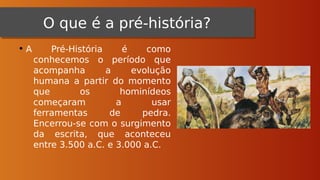 O que é a pré-história?
O que é a pré-história?
• A Pré-História é como
conhecemos o período que
acompanha a evolução
humana a partir do momento
que os hominídeos
começaram a usar
ferramentas de pedra.
Encerrou-se com o surgimento
da escrita, que aconteceu
entre 3.500 a.C. e 3.000 a.C.
 