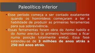 • Esse período começa a ser contado exatamente
quando os hominídeos começaram a ter a
habilidade de produzir as primeiras ferramentas
para sua sobrevivência.
• Essas ferramentas foram obra do homo habilis e
do homo erectus (o primeiro hominídeo a ficar
numa posição totalmente ereta). Essa fase
estendeu-se de 3 milhões de anos atrás a
250 mil anos atrás.
Paleolítico inferior
Paleolítico inferior
 