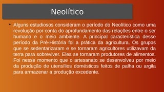 ●
Alguns estudiosos consideram o período do Neolítico como uma
revolução por conta do aprofundamento das relações entre o ser
humano e o meio ambiente. A principal característica desse
período da Pré-História foi a prática da agricultura. Os grupos
que se sedentarizaram e se tornaram agricultores utilizavam da
terra para sobreviver. Eles se tornaram produtores de alimentos.
Foi nesse momento que o artesanato se desenvolveu por meio
da produção de utensílios domésticos feitos de palha ou argila
para armazenar a produção excedente.
Neolítico
Neolítico
 