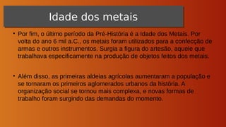 ●
Por fim, o último período da Pré-História é a Idade dos Metais. Por
volta do ano 6 mil a.C., os metais foram utilizados para a confecção de
armas e outros instrumentos. Surgia a figura do artesão, aquele que
trabalhava especificamente na produção de objetos feitos dos metais.
●
Além disso, as primeiras aldeias agrícolas aumentaram a população e
se tornaram os primeiros aglomerados urbanos da história. A
organização social se tornou mais complexa, e novas formas de
trabalho foram surgindo das demandas do momento.
Neolítico
Neolítico
Idade dos metais
Idade dos metais
 