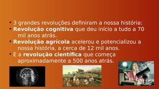 • 3 grandes revoluções definiram a nossa história:
• Revolução cognitiva que deu início a tudo a 70
mil anos atrás.
• Revolução agrícola acelerou e potencializou a
nossa história, a cerca de 12 mil anos.
• E a revolução científica que começa
aproximadamente a 500 anos atrás.
 