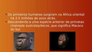 • Os primeiros humanos surgiram na África oriental
há 2.5 milhões de anos atrás.
• Descendente a uma espécie anterior de primatas
chamada australopitecos, que significa Macaco
do Sul.
 