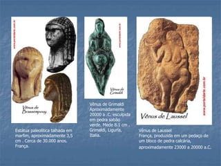 Estátua paleolítica talhada em
marfim, aproximadamente 3,5
cm . Cerca de 30.000 anos.
França.
Vênus de Grimaldi
Aproximadamente
20000 a .C. esculpida
em pedra sabão
verde. Mede 8.1 cm .
Grimaldi, Liguria,
Italia.
Vênus de Laussel
França, produzida em um pedaço de
um bloco de pedra calcária,
aproximadamente 23000 a 20000 a.C.
 