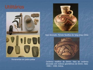 Utilitários
Ferramentas em pedra polida
Vaso decorado. Período Neolítico de Yang-shao, China
Cerâmica neolítica de Dimini. Vaso de cerâmica
decorada com motivos geométricos de Dimini. Data:
-4300 / -3300. Grécia.
 