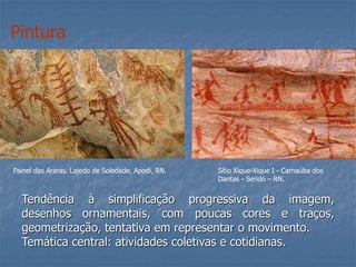 Pintura
Painel das Araras. Lajedo de Soledade, Apodi, RN.
Tendência à simplificação progressiva da imagem,
desenhos ornamentais, com poucas cores e traços,
geometrização, tentativa em representar o movimento.
Temática central: atividades coletivas e cotidianas.
Sítio Xique-Xique I - Carnaúba dos
Dantas - Seridó – RN.
 
