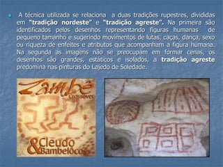  A técnica utilizada se relaciona a duas tradições rupestres, divididas
em “tradição nordeste” e “tradição agreste”. Na primeira são
identificados pelos desenhos representando figuras humanas de
pequeno tamanho e sugerindo movimentos de lutas, caças, dança, sexo
ou riqueza de enfeites e atributos que acompanham a figura humana.
Na segunda as imagens não se preocupam em formar cenas, os
desenhos são grandes, estáticos e isolados, a tradição agreste
predomina nas pinturas do Lajedo de Soledade.
 