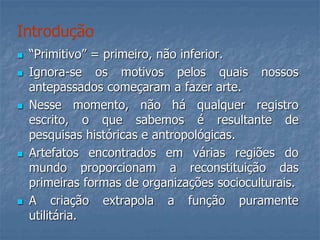  “Primitivo” = primeiro, não inferior.
 Ignora-se os motivos pelos quais nossos
antepassados começaram a fazer arte.
 Nesse momento, não há qualquer registro
escrito, o que sabemos é resultante de
pesquisas históricas e antropológicas.
 Artefatos encontrados em várias regiões do
mundo proporcionam a reconstituição das
primeiras formas de organizações socioculturais.
 A criação extrapola a função puramente
utilitária.
Introdução
 