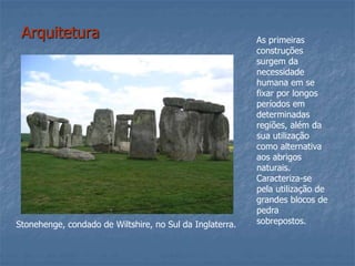 Arquitetura
Stonehenge, condado de Wiltshire, no Sul da Inglaterra.
As primeiras
construções
surgem da
necessidade
humana em se
fixar por longos
períodos em
determinadas
regiões, além da
sua utilização
como alternativa
aos abrigos
naturais.
Caracteriza-se
pela utilização de
grandes blocos de
pedra
sobrepostos.
 