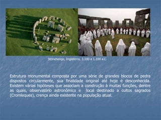 Stonehenge, Inglaterra, 3.100 a 1.100 a.C
Estrutura monumental composta por uma série de grandes blocos de pedra
dispostos circularmente, sua finalidade original até hoje é desconhecida.
Existem várias hipóteses que associam a construção à muitas funções, dentre
as quais, observatório astronômico e local destinado a cultos sagrados
(Cromleques), crença ainda existente na população atual.
 