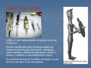 Idade dos metais
6.000 a.C até o aparecimento da escrita (cerca de
3.200 a.C)
Período identificado pelos primeiros ensaios do
homem no domínio das técnicas de metalurgia,
como materiais, utilizava-se sobretudo o cobre, o
bronze, o estanho e mais tardiamente o ferro.
As primeiras técnicas de fundição consistiam no uso
da forma de barro e da cera perdida.
 
