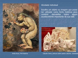 Anita Kunz, Pré-história
Atividade individual
Escolha um objeto ou imagem que possa
ser utilizado como fonte histórica para
conduzir discussões sobre algum
acontecimento importante de sua vida.
Cláudio Sena, pintura sobre pedra calcária. Soledade
 