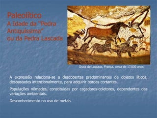 Paleolítico
A Idade da “Pedra
Antiquíssima”
ou da Pedra Lascada
A expressão relaciona-se a descobertas predominantes de objetos líticos,
desbastados intencionalmente, para adquirir bordas cortantes.
Populações nômades, constituídas por caçadores-coletores, dependentes das
variações ambientais.
Desconhecimento no uso de metais
Gruta de Lascaux, França, cerca de 17.000 anos
 