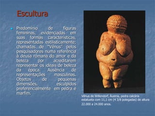 Escultura
 Predomínio de figuras
femininas, evidenciadas em
suas formas características,
representadas estilisticamente;
chamadas de “Vênus” pelos
pesquisadores numa referência
à deusa romana do amor e da
beleza por acreditarem
representar os ideais de beleza
da época. Ausência de
representações masculinas.
Objetos de pequenas
dimensões, esculpidos
preferencialmente em pedra e
marfim.
Vênus de Willendorf, Áustria, pedra calcária
estatueta com 11,1 cm (4 3/8 polegadas) de altura
22.000 a 24.000 anos.
 