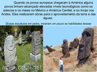 Quando os povos europeus chegaram à América alguns povos tinham alcançado elevados níveis tecnológicos como os astecas e os maias no México e América Central, e os Incas nos Andes. Eles realizaram obras para o aproveitamento da terra e das águas.  ( Essas esculturas em pedra, mostram um pouco as habilidades desses povos). 