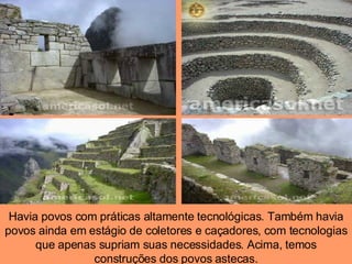 Havia povos com práticas altamente tecnológicas. Também havia povos ainda em estágio de coletores e caçadores, com tecnologias que apenas supriam suas necessidades. Acima, temos construções dos povos astecas. 