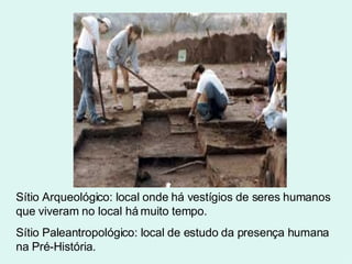 Sítio Arqueológico: local onde há vestígios de seres humanos que viveram no local há muito tempo.  Sítio Paleantropológico: local de estudo da presença humana na Pré-História. 