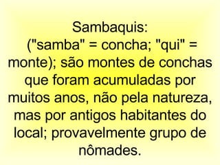 Sambaquis: ("samba" = concha; "qui" = monte); são montes de conchas que foram acumuladas por muitos anos, não pela natureza, mas por antigos habitantes do local; provavelmente grupo de nômades. 