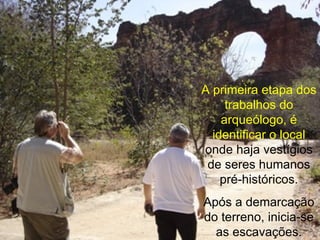 A primeira etapa dos trabalhos do arqueólogo, é identificar o local  onde haja vestígios de seres humanos pré-históricos. Após a demarcação do terreno, inicia-se as escavações. 