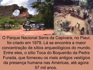 O Parque Nacional Serra da Capivara, no Piauí, foi criado em 1979. Lá se encontra a maior concentração de sítios arqueológicos do mundo. Entre eles, o sítio Toca do Boqueirão da Pedra Furada, que forneceu os mais antigos vestígios da presença humana nas Américas, até agora: 57 mil anos.  