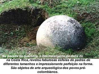 Na década de quarenta, o desmatamento do delta de  Diquis, na  Costa Rica, revelou fabulosas esferas de pedras de diferentes tamanhos e impressionante perfeição na forma. São objetos de arte arqueológica dos povos pré-colombianos.   