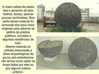 A maior esfera de pedra tem o tamanho de dois metros, outras, apenas poucos centímetros. Boa parte desse material foi removido dos seus sítios originais para adornar os jardins de prédios públicos, privados e algumas residências de luxo. Mesmo estando as esferas associadas a sítios arqueológicos de povos pré-colombianos não temos como saber se foram feitas por eles ou por alguma cultura anterior. 